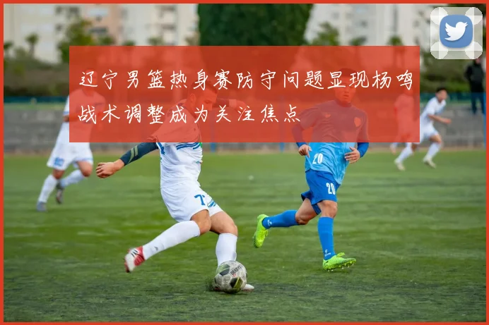 辽宁男篮热身赛防守问题显现杨鸣战术调整成为关注焦点